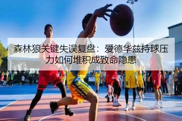 森林狼关键失误复盘：爱德华兹持球压力如何堆积成致命隐患